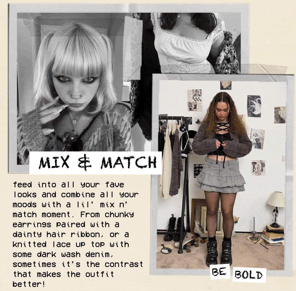  feed into all Your fave looks and combine all Your moods with a Iil mix n match moment. From chunkY earrings paired with a dainty hair ribbon. or a knitted lace up top with some dark wash denim. sometimes its the contrast that makes the outfit better! 